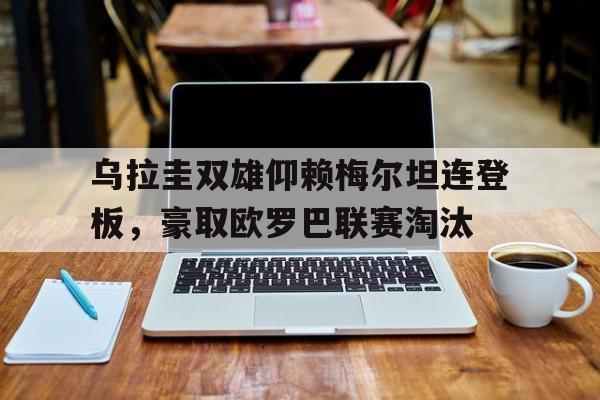 关于乌拉圭双雄仰赖梅尔坦连登板，豪取欧罗巴联赛淘汰的信息